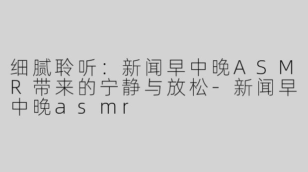 细腻聆听：新闻早中晚ASMR带来的宁静与放松-新闻早中晚asmr