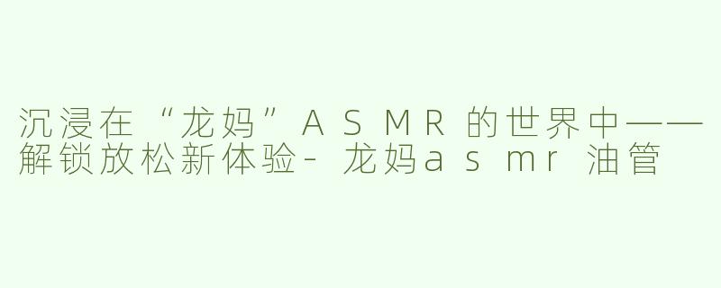沉浸在“龙妈”ASMR的世界中——解锁放松新体验-龙妈asmr油管