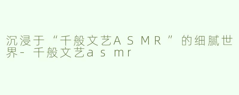沉浸于“千般文艺ASMR”的细腻世界-千般文艺asmr