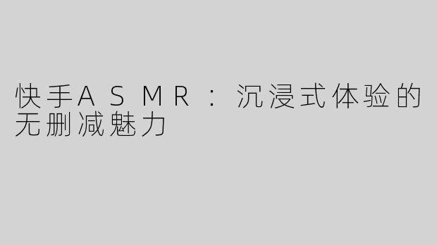 快手ASMR：沉浸式体验的无删减魅力