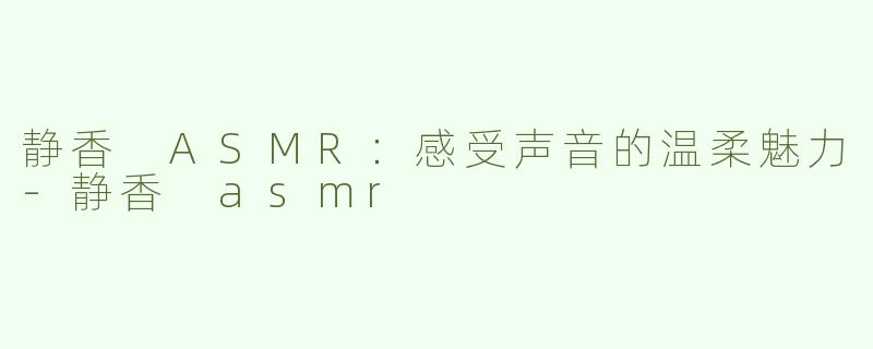 静香 ASMR：感受声音的温柔魅力-静香 asmr