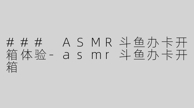### ASMR斗鱼办卡开箱体验-asmr斗鱼办卡开箱