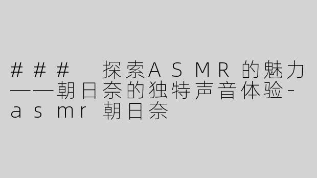 ### 探索ASMR的魅力——朝日奈的独特声音体验-asmr朝日奈