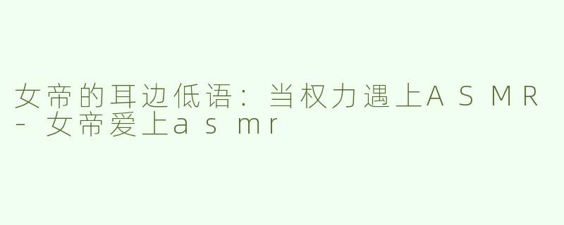 女帝的耳边低语：当权力遇上ASMR-女帝爱上asmr