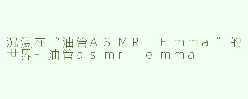沉浸在“油管ASMR Emma”的世界-油管asmr emma