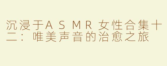 沉浸于ASMR女性合集十二：唯美声音的治愈之旅