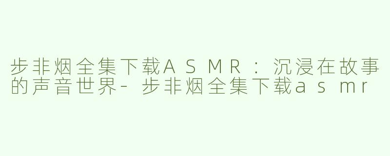步非烟全集下载ASMR：沉浸在故事的声音世界-步非烟全集下载asmr
