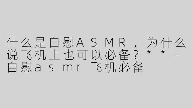 什么是自慰ASMR，为什么说飞机上也可以必备？**-自慰asmr飞机必备