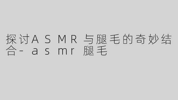 探讨ASMR与腿毛的奇妙结合