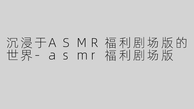 沉浸于ASMR福利剧场版的世界-asmr福利剧场版