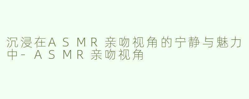 沉浸在ASMR亲吻视角的宁静与魅力中-ASMR亲吻视角