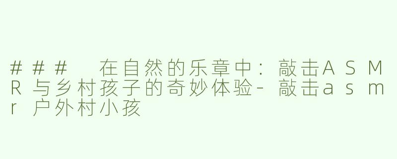 ### 在自然的乐章中：敲击ASMR与乡村孩子的奇妙体验-敲击asmr户外村小孩