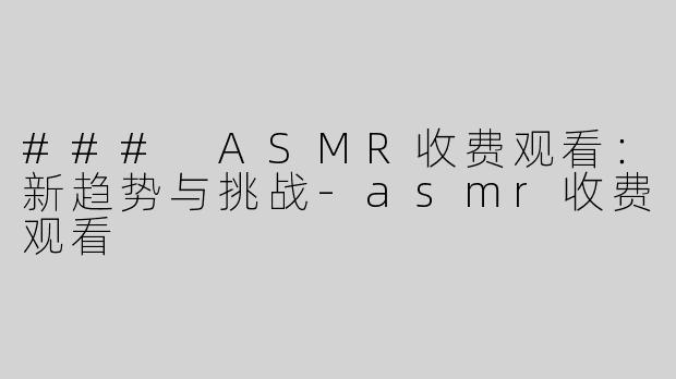 ### ASMR收费观看：新趋势与挑战-asmr收费观看