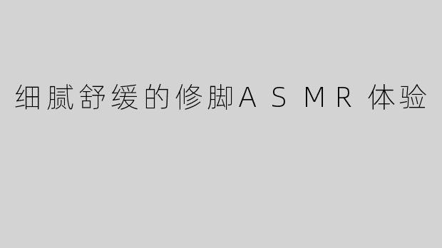 细腻舒缓的修脚ASMR体验