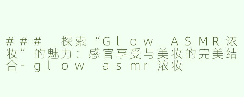 ### 探索“Glow ASMR浓妆”的魅力：感官享受与美妆的完美结合-glow asmr浓妆