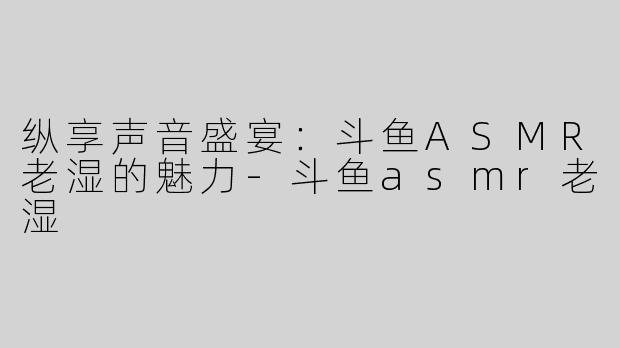纵享声音盛宴：斗鱼ASMR老湿的魅力