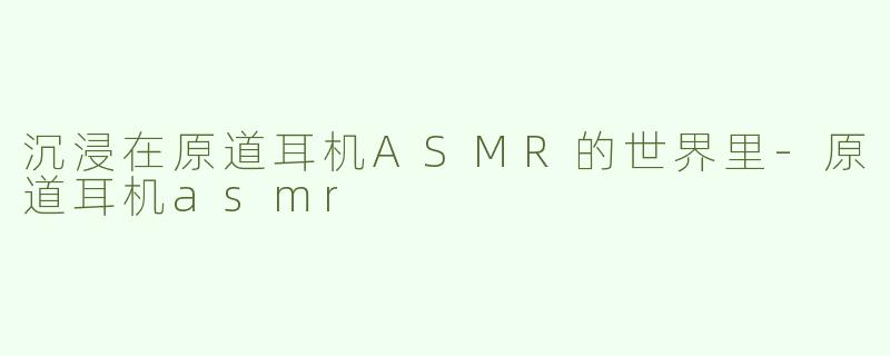 沉浸在原道耳机ASMR的世界里-原道耳机asmr