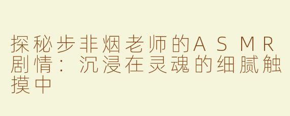 探秘步非烟老师的ASMR剧情：沉浸在灵魂的细腻触摸中