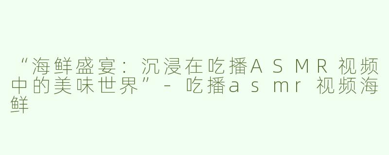 “海鲜盛宴：沉浸在吃播ASMR视频中的美味世界”-吃播asmr视频海鲜