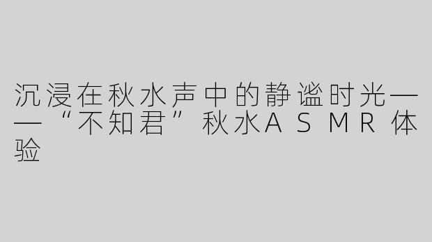 沉浸在秋水声中的静谧时光——“不知君”秋水ASMR体验