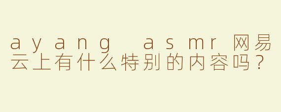ayang asmr网易云上有什么特别的内容吗？
