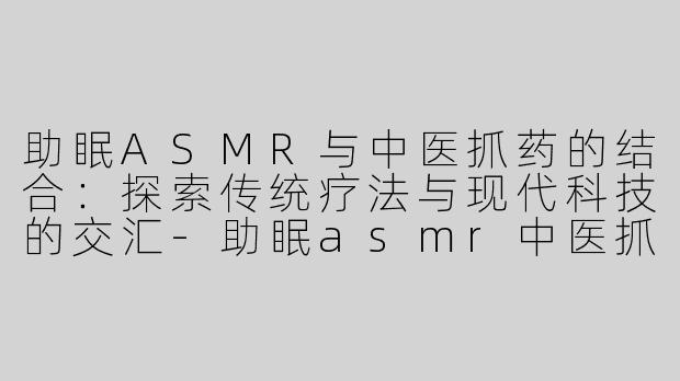 助眠ASMR与中医抓药的结合：探索传统疗法与现代科技的交汇