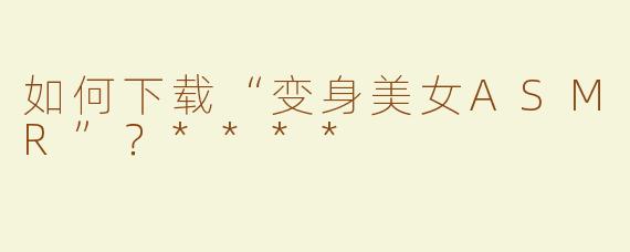 如何下载“变身美女ASMR”？****
