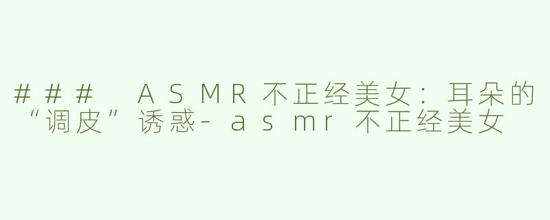 ### ASMR不正经美女：耳朵的“调皮”诱惑