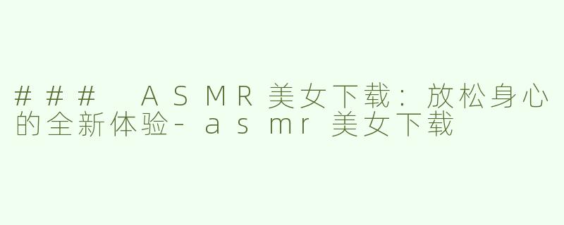 ### ASMR美女下载：放松身心的全新体验-asmr美女下载