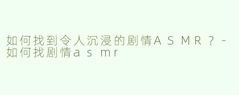 如何找到令人沉浸的剧情ASMR？-如何找剧情asmr