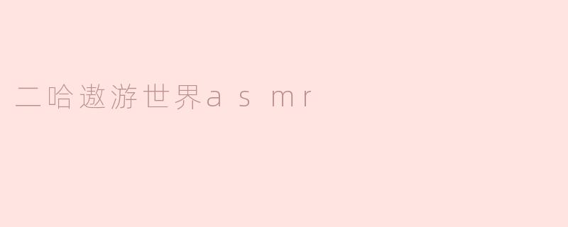 二哈遨游世界的ASMR体验是什么样的？****