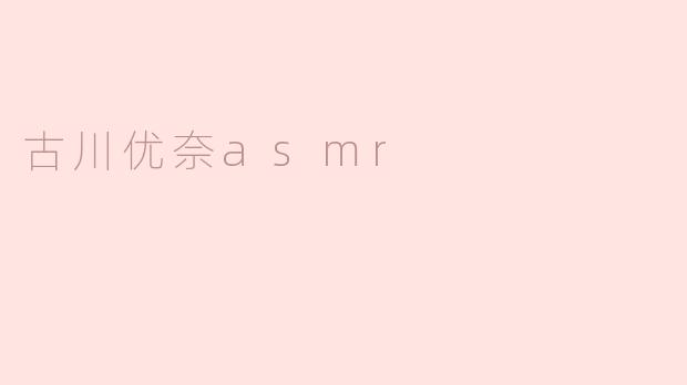 古川优奈的ASMR有什么特别之处？