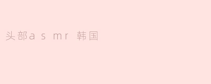什么是头部ASMR，为什么在韩国这么受欢迎？