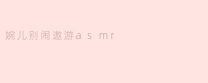 婉儿别闹遨游asmr有什么特别之处？****