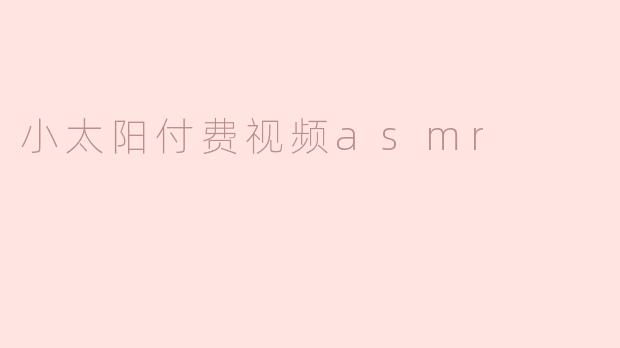 小太阳付费视频ASMR有哪些特色，值得订阅吗？**