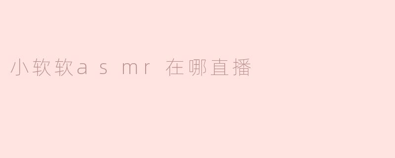 小软软 ASMR 在哪直播？解锁惊喜的声音之旅