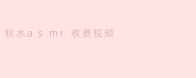秋水ASMR收费视频有什么特别之处？****