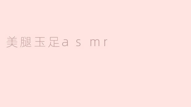 什么是“美腿玉足ASMR”，它有什么独特的体验？