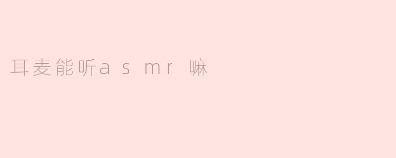 耳麦能听ASMR吗？****
