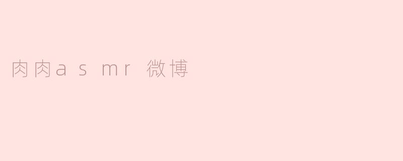 探索“肉肉ASMR”在微博的魅力与影响