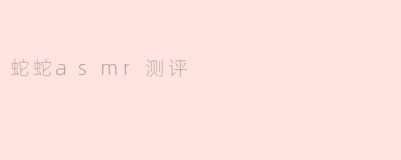蛇蛇ASMR测评的体验如何？**