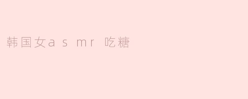 为什么韩国女ASMR主播吃糖时会让人感到放松和愉悦？****