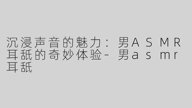 沉浸声音的魅力：男ASMR耳舐的奇妙体验-男asmr耳舐