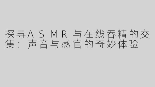 探寻ASMR与在线吞精的交集：声音与感官的奇妙体验