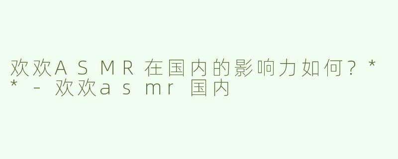 欢欢ASMR在国内的影响力如何？**