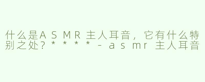 什么是ASMR主人耳音，它有什么特别之处？****-asmr主人耳音