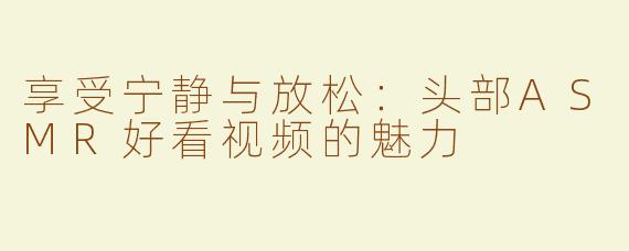 享受宁静与放松：头部ASMR好看视频的魅力