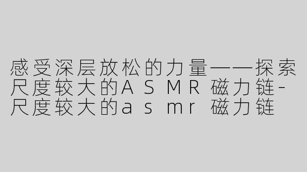 感受深层放松的力量——探索尺度较大的ASMR磁力链-尺度较大的asmr磁力链