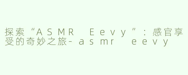 探索“ASMR Eevy”：感官享受的奇妙之旅-asmr eevy