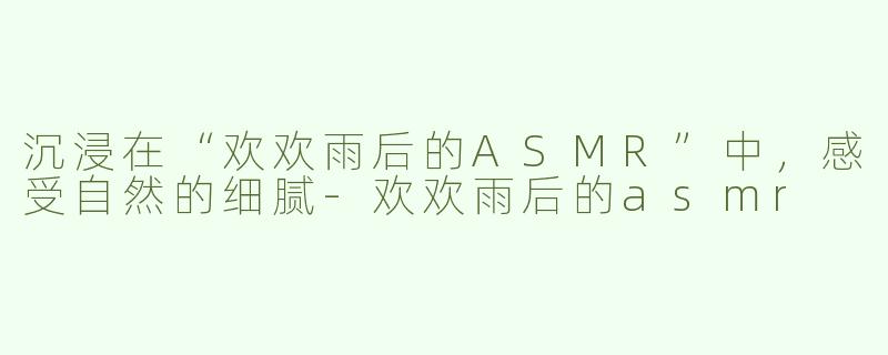 沉浸在“欢欢雨后的ASMR”中，感受自然的细腻-欢欢雨后的asmr